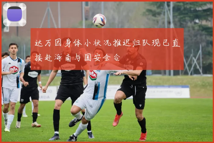 达万因身体小状况推迟归队现已直接赴海南与国安会合