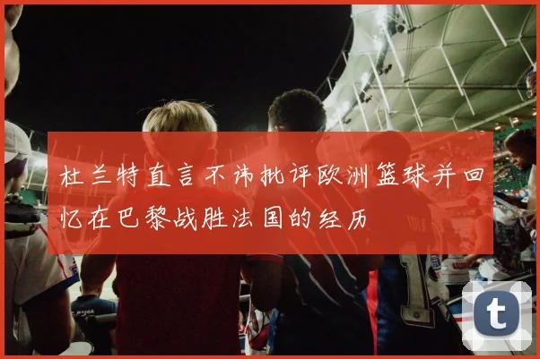杜兰特直言不讳批评欧洲篮球并回忆在巴黎战胜法国的经历