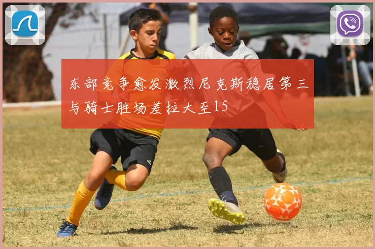 东部竞争愈发激烈尼克斯稳居第三与骑士胜场差拉大至15