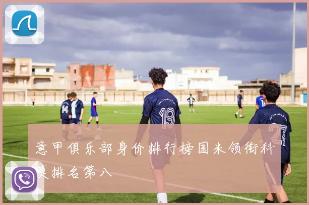 意甲俱乐部身价排行榜国米领衔科莫排名第八