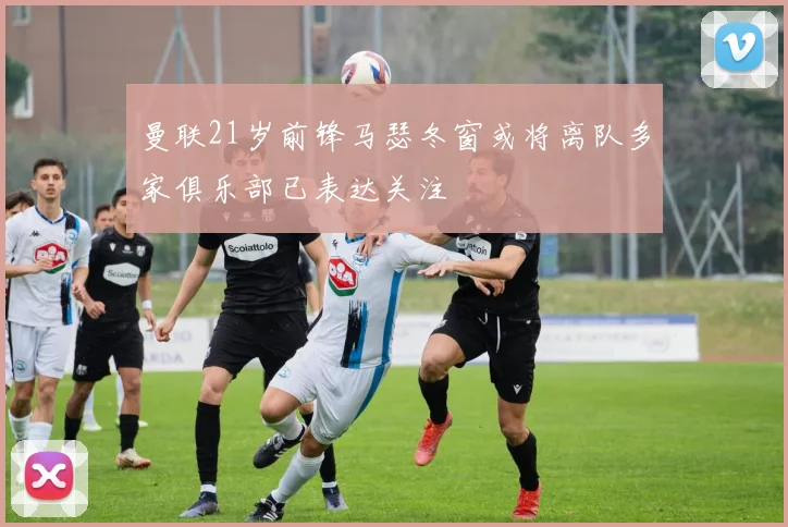 曼联21岁前锋马瑟冬窗或将离队多家俱乐部已表达关注