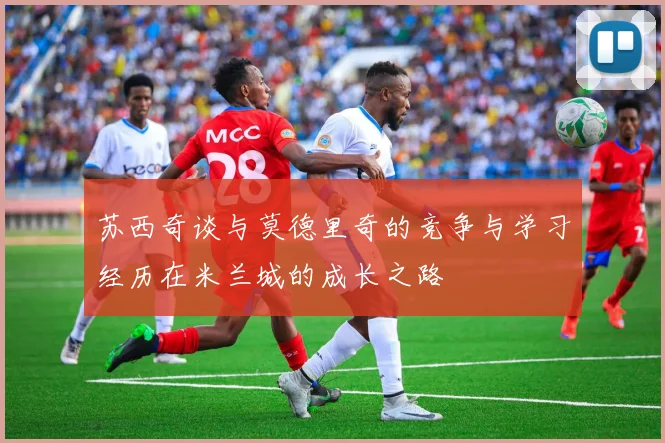 苏西奇谈与莫德里奇的竞争与学习经历在米兰城的成长之路