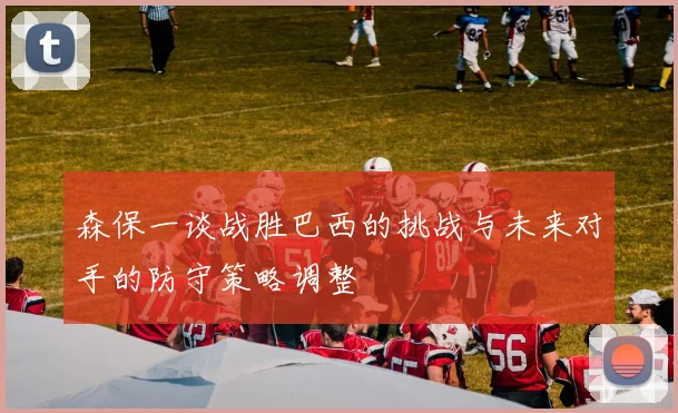 森保一谈战胜巴西的挑战与未来对手的防守策略调整