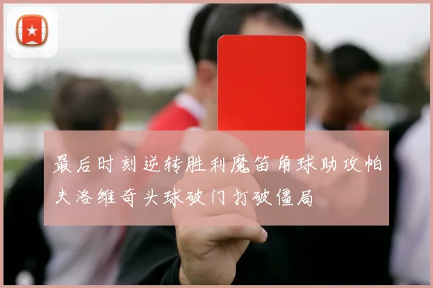 最后时刻逆转胜利魔笛角球助攻帕夫洛维奇头球破门打破僵局