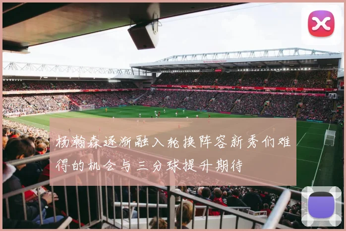 杨瀚森逐渐融入轮换阵容新秀们难得的机会与三分球提升期待