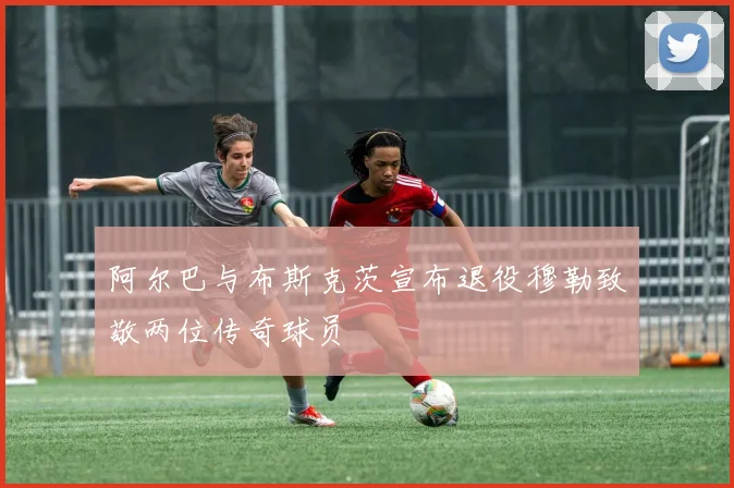 阿尔巴与布斯克茨宣布退役穆勒致敬两位传奇球员