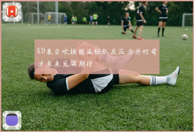 KD表示吹杨能减轻队友压力并对奇才未来充满期待