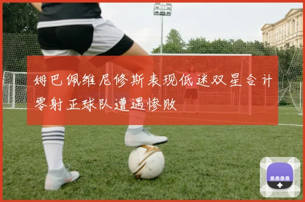 姆巴佩维尼修斯表现低迷双星合计零射正球队遭遇惨败