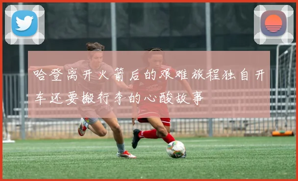 哈登离开火箭后的艰难旅程独自开车还要搬行李的心酸故事