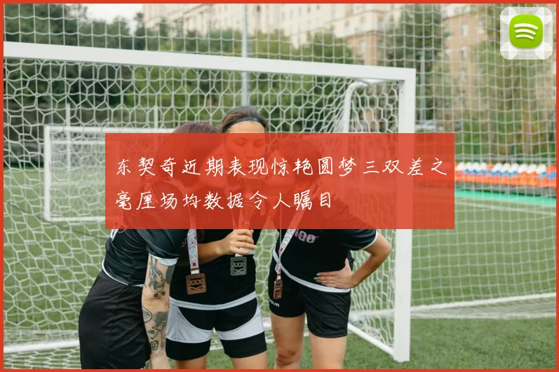 东契奇近期表现惊艳圆梦三双差之毫厘场均数据令人瞩目