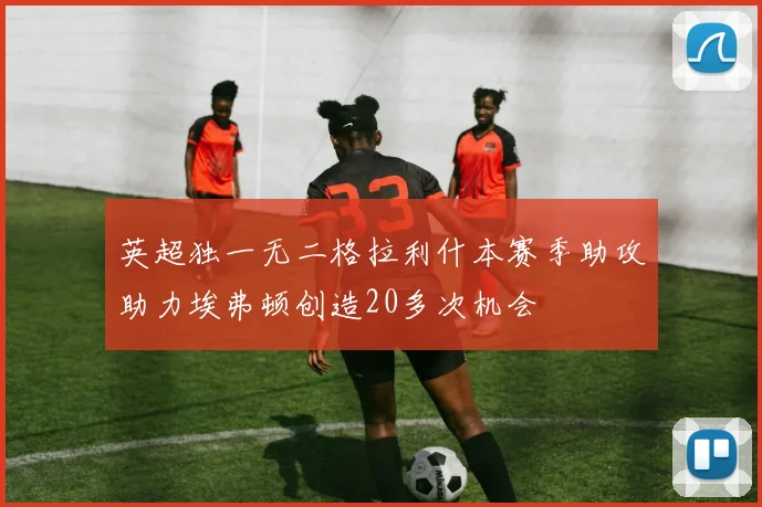 英超独一无二格拉利什本赛季助攻助力埃弗顿创造20多次机会