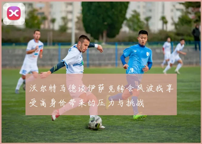 沃尔特马德谈伊萨克转会风波我享受高身价带来的压力与挑战