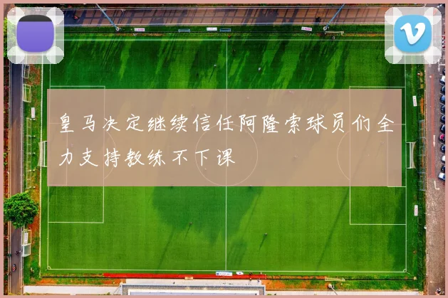 皇马决定继续信任阿隆索球员们全力支持教练不下课