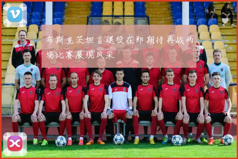 布斯克茨坦言退役在即期待再战两场比赛展现风采