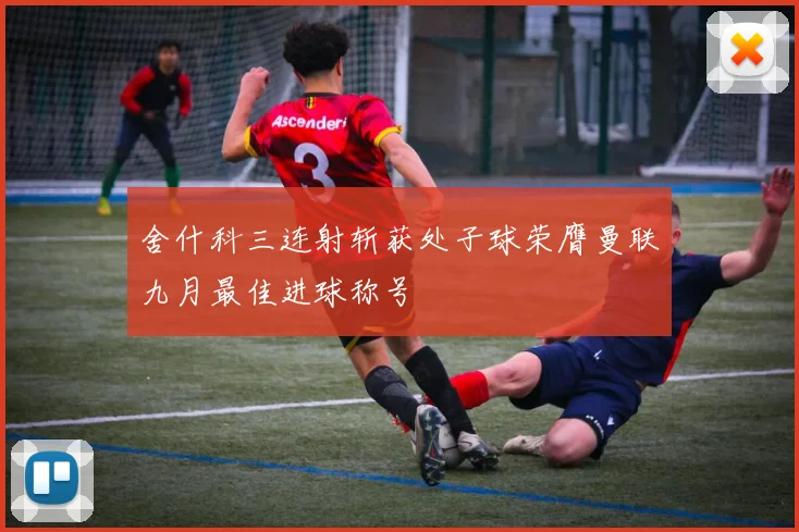 舍什科三连射斩获处子球荣膺曼联九月最佳进球称号