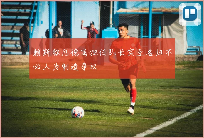 赖斯称厄德高担任队长实至名归不必人为制造争议