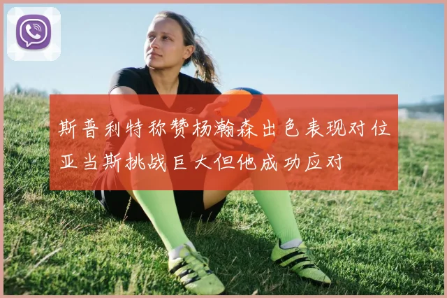 斯普利特称赞杨瀚森出色表现对位亚当斯挑战巨大但他成功应对
