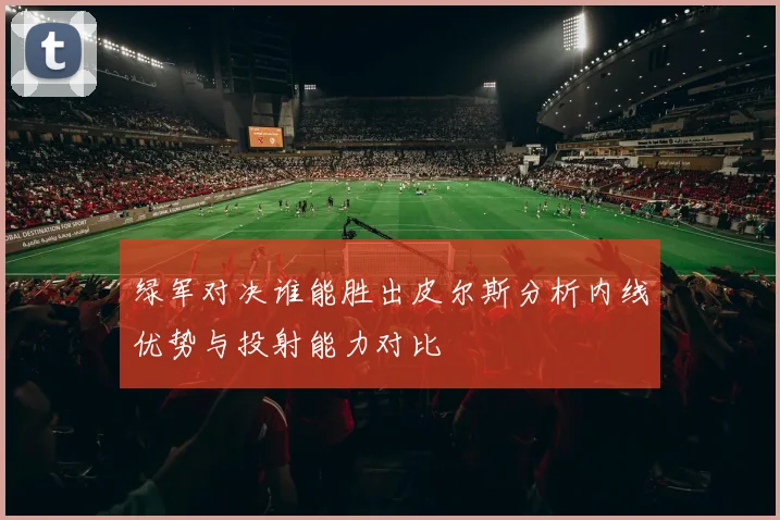 绿军对决谁能胜出皮尔斯分析内线优势与投射能力对比
