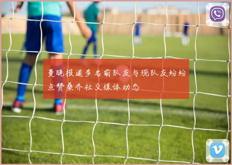 曼晚报道多名前队友与现队友纷纷点赞桑乔社交媒体动态