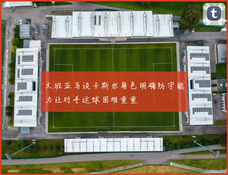 文班亚马谈卡斯尔角色明确防守能力让对手运球困难重重